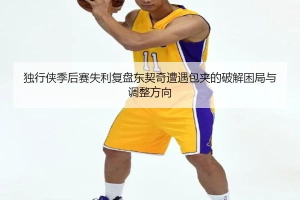 独行侠季后赛失利复盘东契奇遭遇包夹的破解困局与调整方向