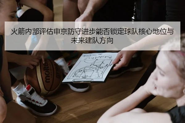 火箭内部评估申京防守进步能否锁定球队核心地位与未来建队方向