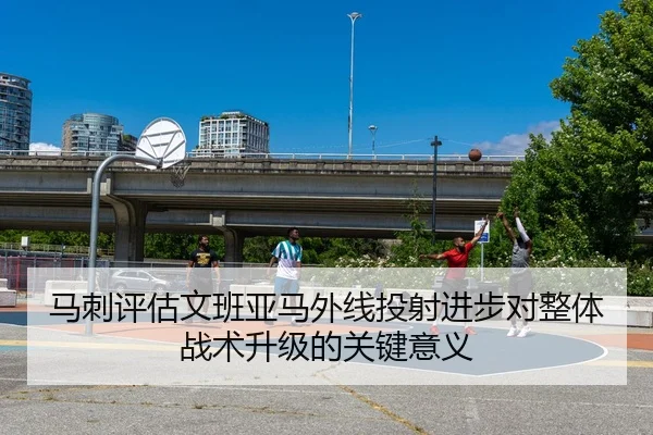 马刺评估文班亚马外线投射进步对整体战术升级的关键意义