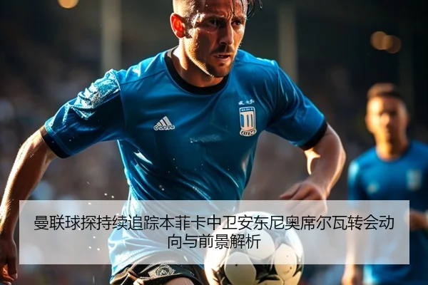 曼联球探持续追踪本菲卡中卫安东尼奥席尔瓦转会动向与前景解析