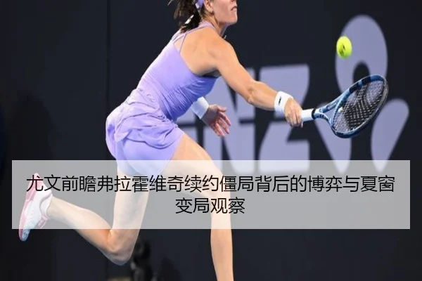 尤文前瞻弗拉霍维奇续约僵局背后的博弈与夏窗变局观察