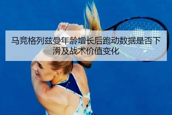马竞格列兹曼年龄增长后跑动数据是否下滑及战术价值变化