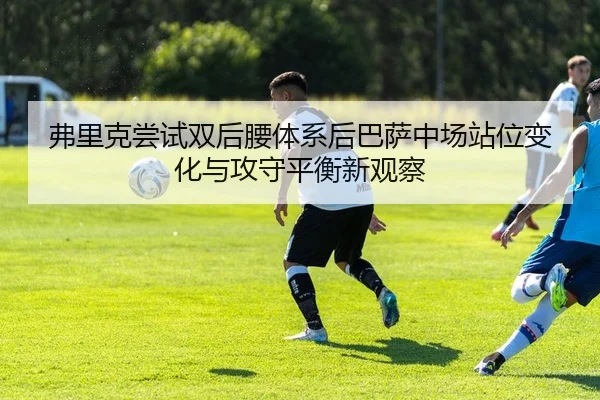 弗里克尝试双后腰体系后巴萨中场站位变化与攻守平衡新观察