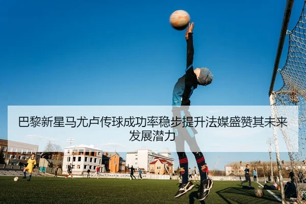 巴黎新星马尤卢传球成功率稳步提升法媒盛赞其未来发展潜力