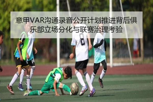 意甲VAR沟通录音公开计划推进背后俱乐部立场分化与联赛治理考验